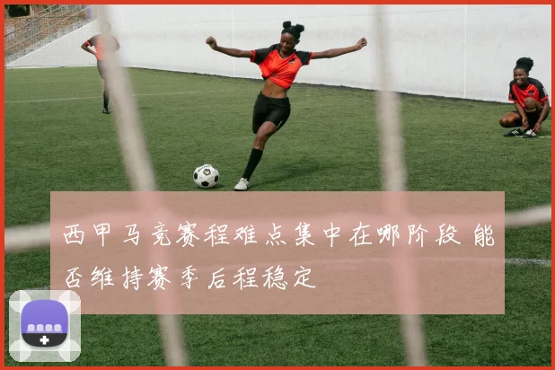 西甲马竞赛程难点集中在哪阶段 能否维持赛季后程稳定