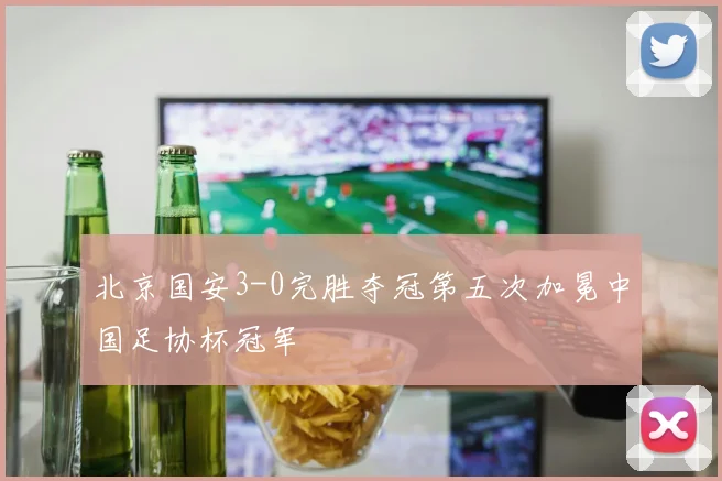 北京国安3-0完胜夺冠第五次加冕中国足协杯冠军