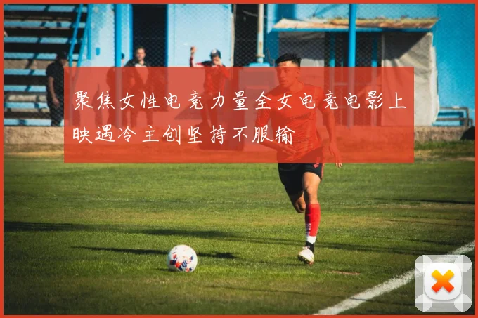聚焦女性电竞力量全女电竞电影上映遇冷主创坚持不服输